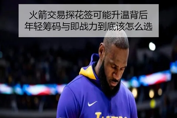 火箭交易探花签可能升温背后 年轻筹码与即战力到底该怎么选